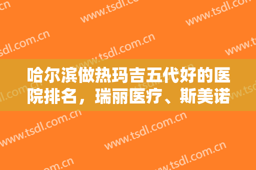 哈尔滨做热玛吉五代好的医院排名，瑞丽医疗、斯美诺等机构价格优惠、不容错过哦！