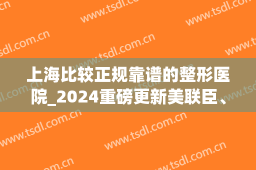 上海比较正规靠谱的整形医院_2024重磅更新美联臣、伊莱美排名第几？(上海伊美国际医疗整形怎么样)