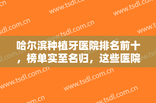 哈尔滨种植牙医院排名前十，榜单实至名归，这些医院专注口腔领域多年！