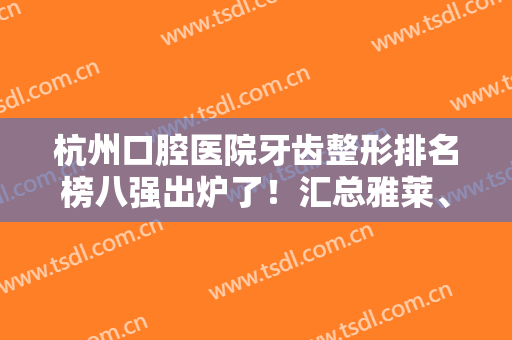 杭州口腔医院牙齿整形排名榜八强出炉了！汇总雅莱、亮贝美整牙技术亮点~