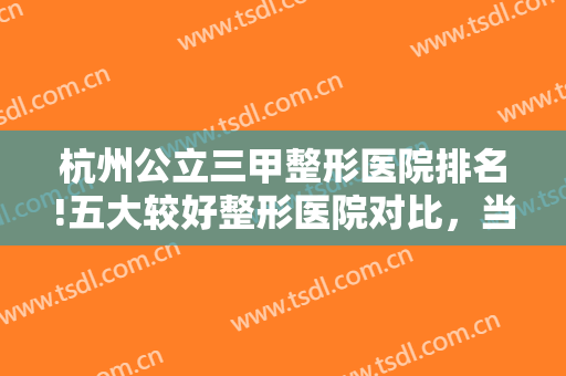 杭州公立三甲整形医院排名!五大较好整形医院对比，当地人民强烈推荐！