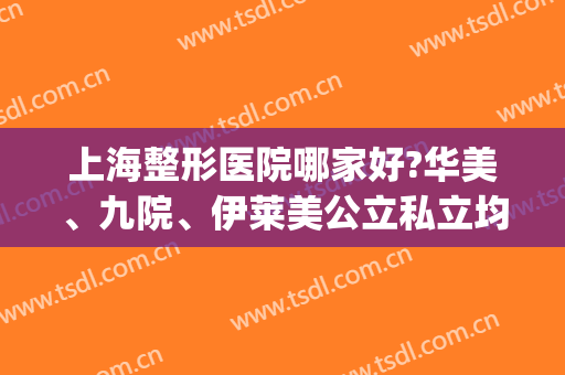上海整形医院哪家好?华美、九院、伊莱美公立私立均有(上海美莱整形医院好吗)