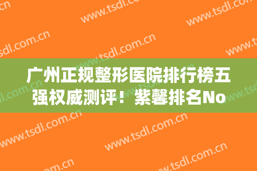 广州正规整形医院排行榜五强权威测评！紫馨排名No.1,榜二是博仕！(广州正规整形医院排名第一的是哪个)