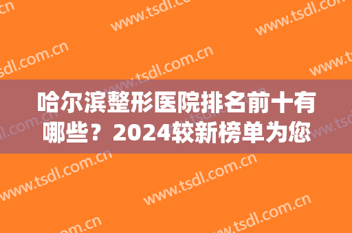哈尔滨整形医院排名前十有哪些？2024较新榜单为您揭晓-附价格表(哈尔滨整形三甲医院)