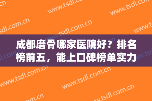 成都磨骨哪家医院好？排名榜前五，能上口碑榜单实力肯定不差！(成都磨骨哪个医生好)