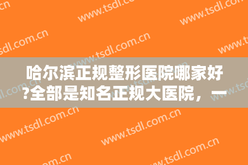 哈尔滨正规整形医院哪家好?全部是知名正规大医院，一定要收藏这份名单！
