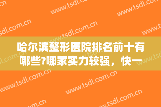 哈尔滨整形医院排名前十有哪些?哪家实力较强，快一起来看看吧！(哈尔滨出名的整形医院)