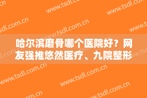 哈尔滨磨骨哪个医院好？网友强推悠然医疗、九院整形等机构，医生技术好评价高！