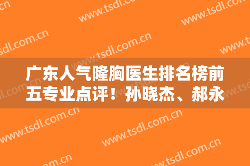 广东人气隆胸医生排名榜前五专业点评！孙晓杰、郝永生代表海峡、华美入围
