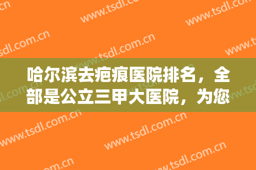 哈尔滨去疤痕医院排名，全部是公立三甲大医院，为您解决疤痕烦恼！(去疤痕哈尔滨哪家医院好)