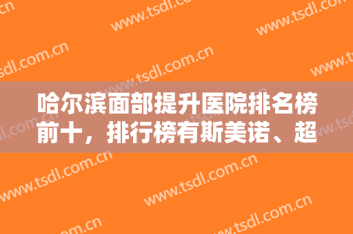 哈尔滨面部提升医院排名榜前十，排行榜有斯美诺、超龙等坐镇前四-附价格表