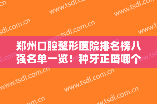 郑州口腔整形医院排名榜八强名单一览！种牙正畸哪个好？一文真相揭秘