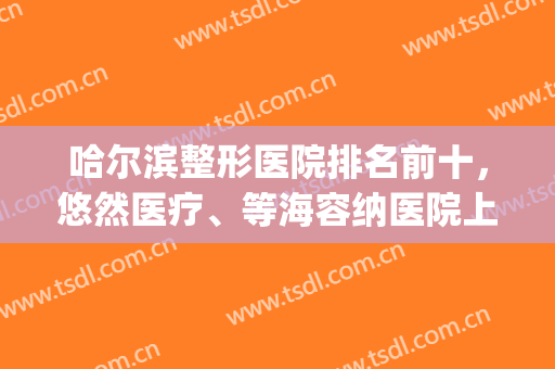 哈尔滨整形医院排名前十，悠然医疗、等海容纳医院上榜-附医院详解(哈尔滨哪个整容医院最好)