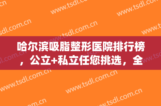 哈尔滨吸脂整形医院排行榜，公立+私立任您挑选，全都是口碑医院！(哈尔滨排名前十整形医院)
