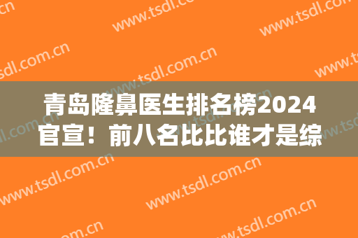 青岛隆鼻医生排名榜2024官宣！前八名比比谁才是综合实力强者?(青岛鼻整形专家谁做的好)