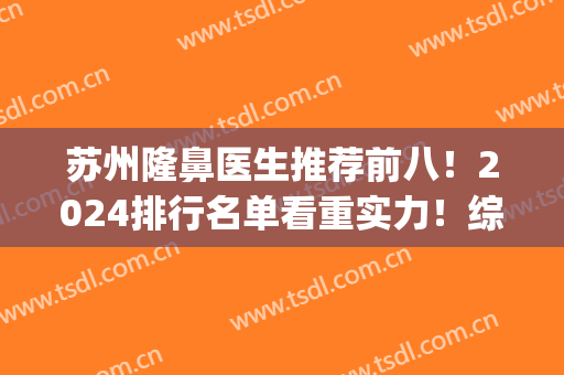 苏州隆鼻医生推荐前八！2024排行名单看重实力！综合价格发布！(苏州隆鼻手术哪里好)