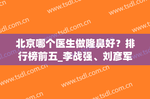 北京哪个医生做隆鼻好？排行榜前五_李战强、刘彦军等实力深不可测(北京鼻子整形医生排名)