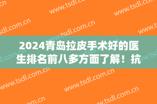 2024青岛拉皮手术好的医生排名前八多方面了解！抗衰技术各具特色！(青岛哪家做拉皮手术好)