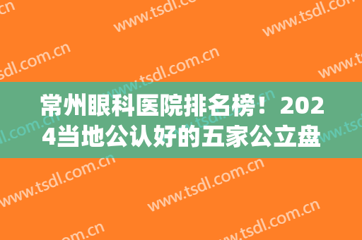 常州眼科医院排名榜！2024当地公认好的五家公立盘点！案例价格同步(常州市医院眼科排行)