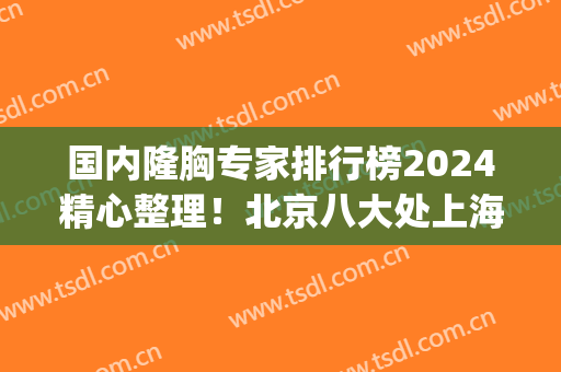 国内隆胸专家排行榜2024精心整理！北京八大处上海九院医生占多数(上海第九医院隆胸哪位医生好点)