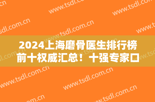 2024上海磨骨医生排行榜前十权威汇总！十强专家口碑名气大！个个备受美誉