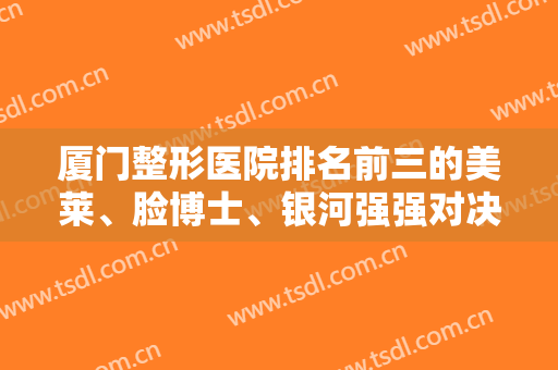 厦门整形医院排名前三的美莱、脸博士、银河强强对决！有案例价格参考