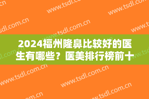 2024福州隆鼻比较好的医生有哪些？医美排行榜前十好评推荐！前三实力领衔