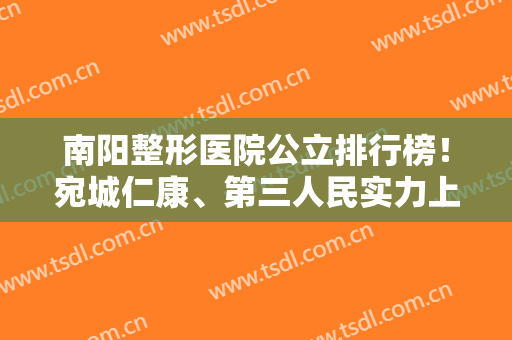 南阳整形医院公立排行榜！宛城仁康、第三人民实力上榜！附案例及价格