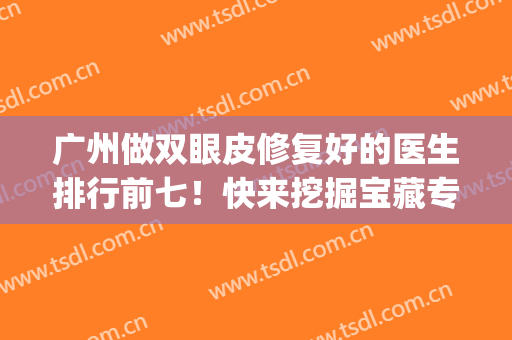 广州做双眼皮修复好的医生排行前七！快来挖掘宝藏专家，价格同步(广州双眼皮手术修复)
