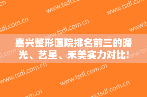 嘉兴整形医院排名前三的曙光、艺星、禾美实力对比!含隆鼻案例及价格
