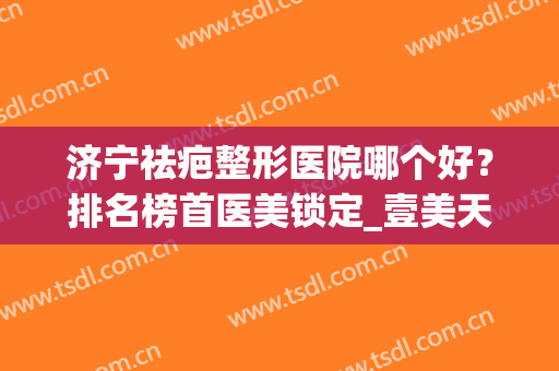 济宁祛疤整形医院哪个好？排名榜首医美锁定_壹美天成脱颖而出(济宁有没有祛疤医院)