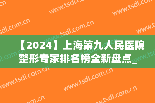 【2024】上海第九人民医院整形专家排名榜全新盘点_整友：大咖云集哦(上海第九医院整容专家排名)