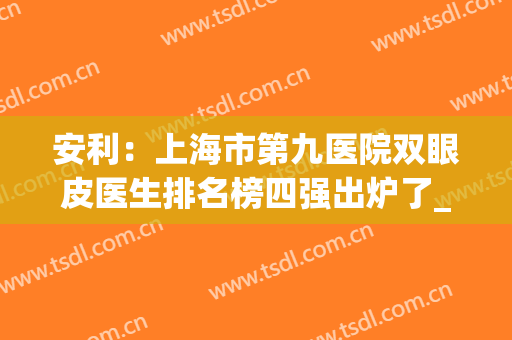 安利：上海市第九医院双眼皮医生排名榜四强出炉了_前三口碑亮了(上海九院做双眼皮最有名的医生)