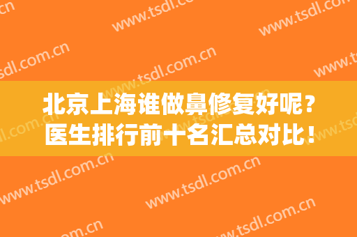 北京上海谁做鼻修复好呢？医生排行前十名汇总对比！价格收费免费查(上海哪个医生修复鼻子最好)