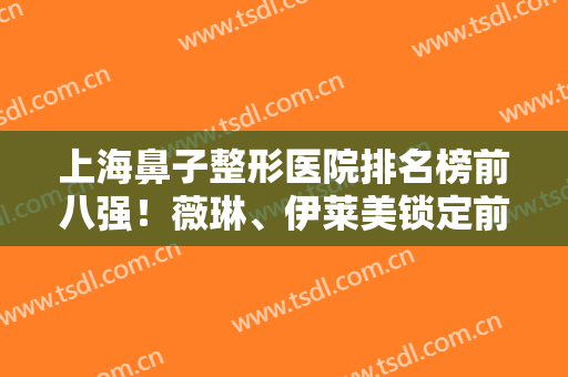 上海鼻子整形医院排名榜前八强！薇琳、伊莱美锁定前三！实力个个厉害
