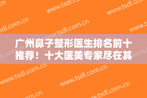 广州鼻子整形医生排名前十推荐！十大医美专家尽在其中！个个实力强劲