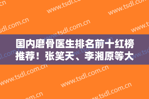 国内磨骨医生排名前十红榜推荐！张笑天、李湘原等大拿加盟！价格表抢鲜看