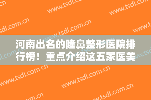 河南出名的隆鼻整形医院排行榜！重点介绍这五家医美机构！还有价格表参考