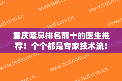 重庆隆鼻排名前十的医生推荐！个个都是专家技术流！实力派口碑好(重庆当代隆鼻医生)