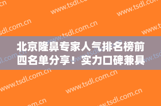 北京隆鼻专家人气排名榜前四名单分享！实力口碑兼具！价格出炉(北京隆鼻医院好)
