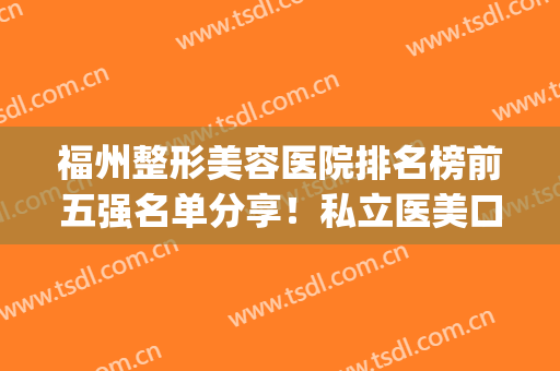 福州整形美容医院排名榜前五强名单分享！私立医美口碑测评！(福州整形美容医院排行榜)