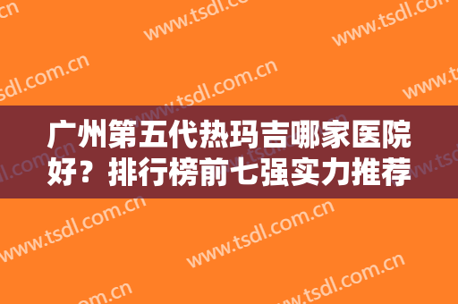 广州第五代热玛吉哪家医院好？排行榜前七强实力推荐！除皱价格表也出炉