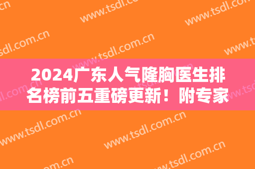 2024广东人气隆胸医生排名榜前五重磅更新！附专家口碑（价格）真实反馈