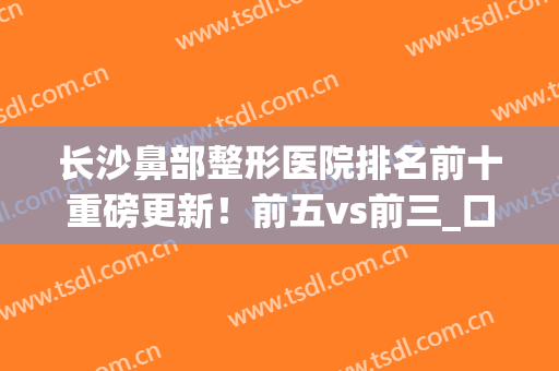 长沙鼻部整形医院排名前十重磅更新！前五vs前三_口碑（擅长）真实反馈