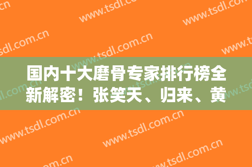 国内十大磨骨专家排行榜全新解密！张笑天、归来、黄大勇等大牛上榜！(磨骨最出名的专家)