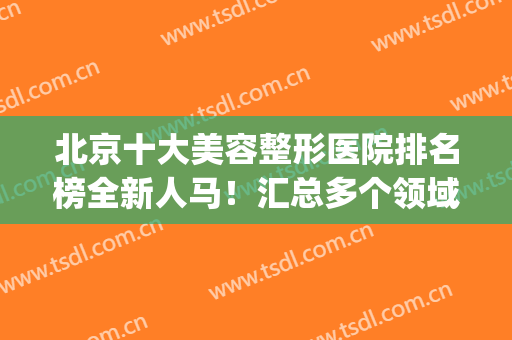 北京十大美容整形医院排名榜全新人马！汇总多个领域权威盘点！(北京最大的医美整形美容医院)