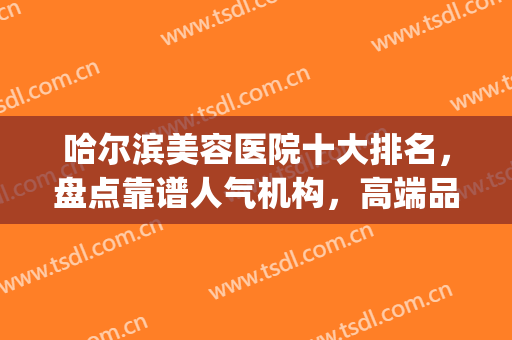 哈尔滨美容医院十大排名，盘点靠谱人气机构，高端品质认准它们！(哈尔滨知名度医疗美容门诊)