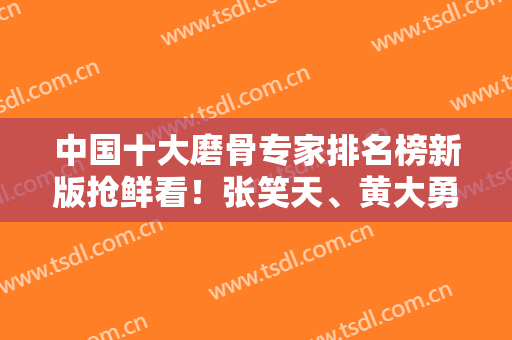 中国十大磨骨专家排名榜新版抢鲜看！张笑天、黄大勇、何照华等名医榜上有名