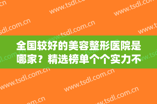 全国较好的美容整形医院是哪家？精选榜单个个实力不俗！(美容整形医院的排名)