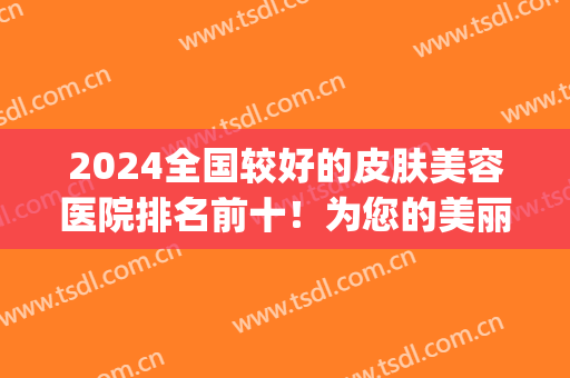 2024全国较好的皮肤美容医院排名前十！为您的美丽皮肤提供保障~(2024皮肤科医院排名)